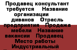 Продавец консультант требуется  › Название организации ­ 100 диванов › Отрасль предприятия ­ Продажа мебели › Название вакансии ­ Продавец  › Место работы ­ Индустриальный - Пермский край Работа » Вакансии   